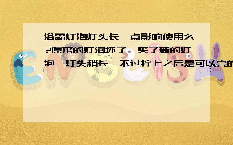 浴霸灯泡灯头长一点影响使用么?原来的灯泡坏了,买了新的灯泡,灯头稍长,不过拧上之后是可以亮的,会不会影响使用?有没有安全隐患?