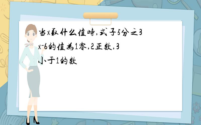 当x取什么值时,式子5分之3x-6的值为1零,2正数,3小于1的数