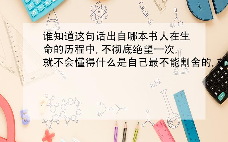 谁知道这句话出自哪本书人在生命的历程中,不彻底绝望一次,就不会懂得什么是自己最不能割舍的,就不会明白真正的快乐是什么,结果整天混混噩噩.我应该算是幸运的了.