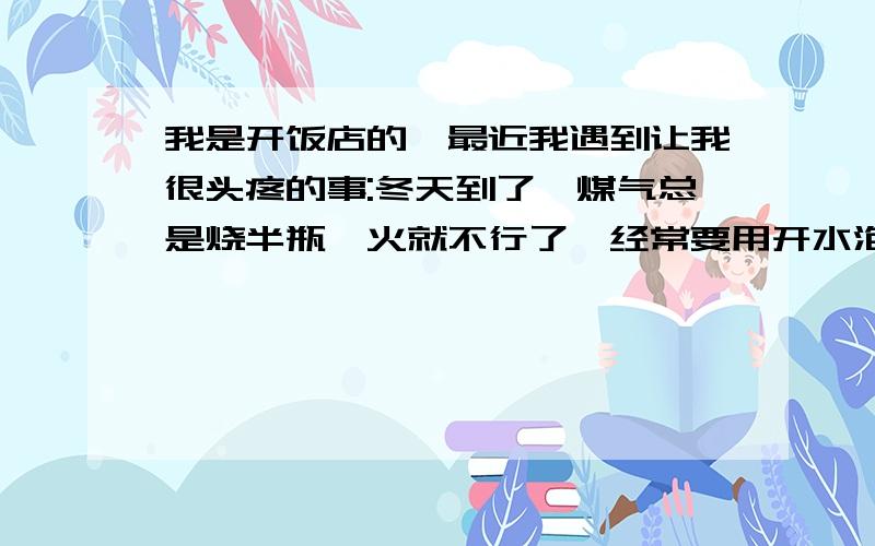 我是开饭店的,最近我遇到让我很头疼的事:冬天到了,煤气总是烧半瓶,火就不行了,经常要用开水泡着取暖,不但效果差还不方便不安全.有没有好办法解决这难题啊?寻找好的窍门!