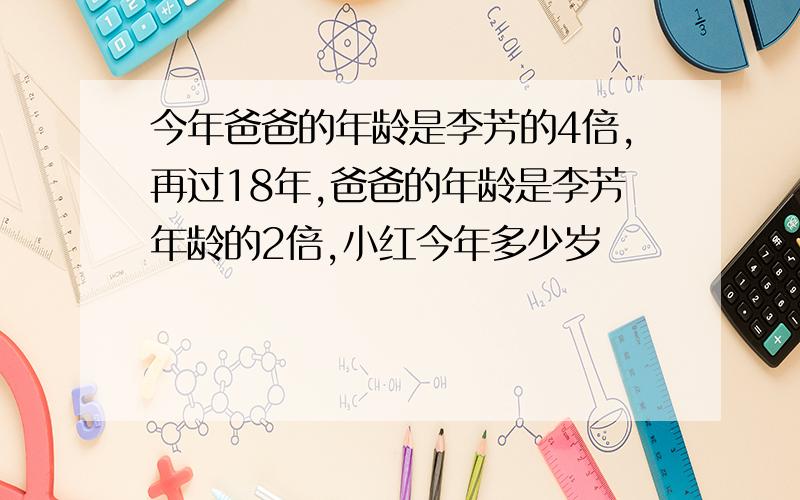 今年爸爸的年龄是李芳的4倍,再过18年,爸爸的年龄是李芳年龄的2倍,小红今年多少岁