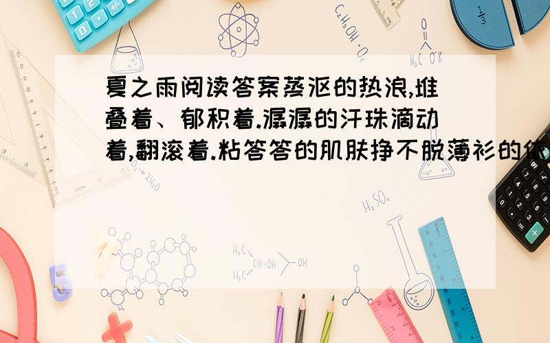 夏之雨阅读答案蒸沤的热浪,堆叠着、郁积着.潺潺的汗珠滴动着,翻滚着.粘答答的肌肤挣不脱薄衫的依附.雨,成了人间的渴盼与最爱.一半的天,蓝得不带一丝犹疑,另一边的天际,却是尘烟滚滚,