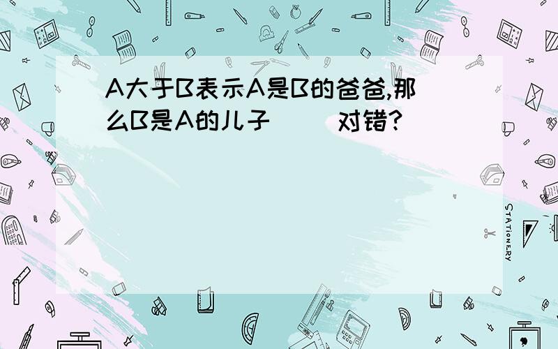 A大于B表示A是B的爸爸,那么B是A的儿子（ ）对错?