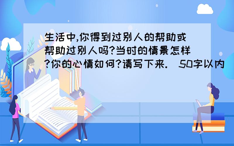 生活中,你得到过别人的帮助或帮助过别人吗?当时的情景怎样?你的心情如何?请写下来.(50字以内)