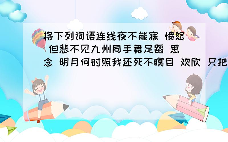 将下列词语连线夜不能寐 愤怒 但悲不见九州同手舞足蹈 思念 明月何时照我还死不瞑目 欢欣 只把杭州作汴州怒发冲冠 渴望 漫卷诗书喜若狂