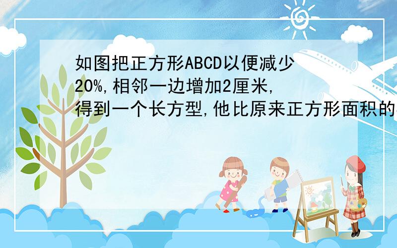 如图把正方形ABCD以便减少20%,相邻一边增加2厘米,得到一个长方型,他比原来正方形面积的80%多6.4厘米把正方形ABCD以便减少20%,相邻一边增加2厘米,得到一个长方型,他比原来正方形面积的80%多6.4