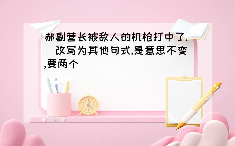 郝副营长被敌人的机枪打中了.(改写为其他句式,是意思不变,要两个)