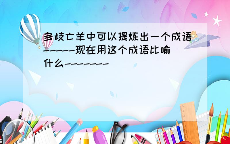 多歧亡羊中可以提炼出一个成语-----现在用这个成语比喻什么-------