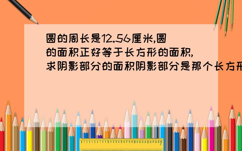 圆的周长是12.56厘米,圆的面积正好等于长方形的面积,求阴影部分的面积阴影部分是那个长方形去掉4分之1圆的