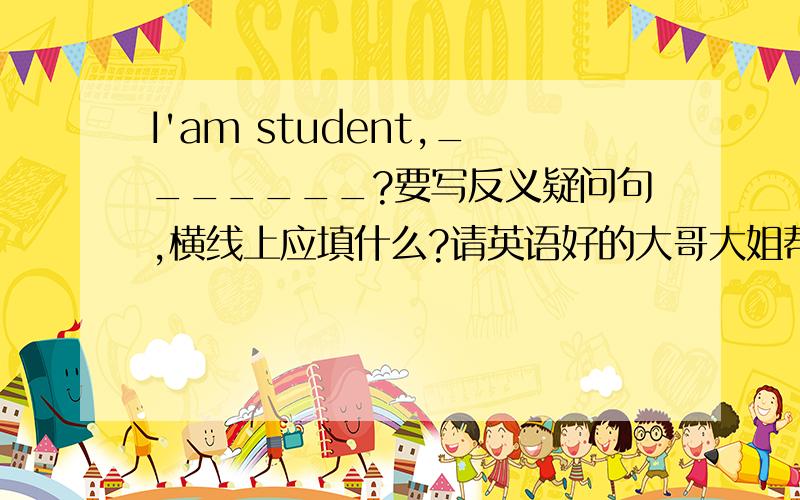 I'am student,_______?要写反义疑问句,横线上应填什么?请英语好的大哥大姐帮帮忙吧!