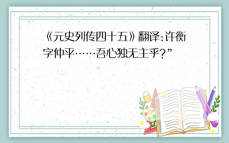 《元史列传四十五》翻译:许衡字仲平……吾心独无主乎?”