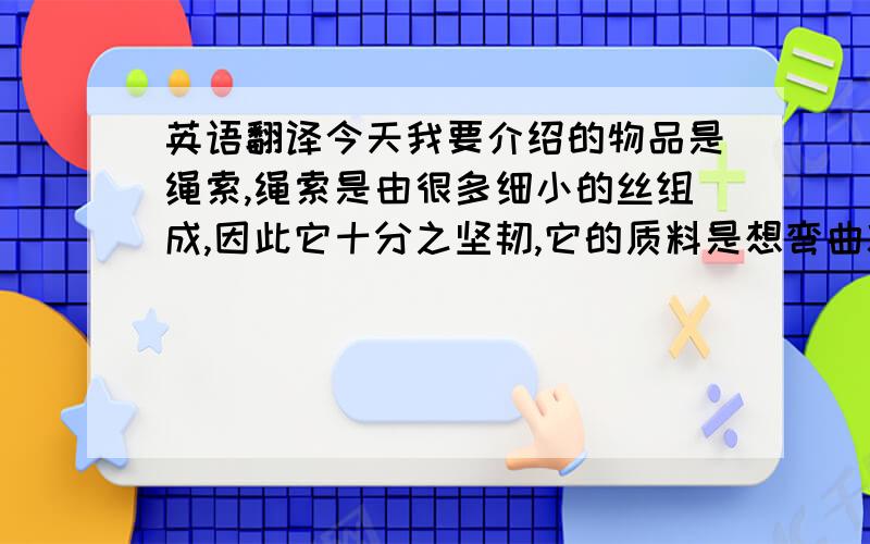 英语翻译今天我要介绍的物品是绳索,绳索是由很多细小的丝组成,因此它十分之坚韧,它的质料是想弯曲就可弯曲,要直就可以直的.他的主要用途有十分之多,例如：第一,绳索可保障人们安全,