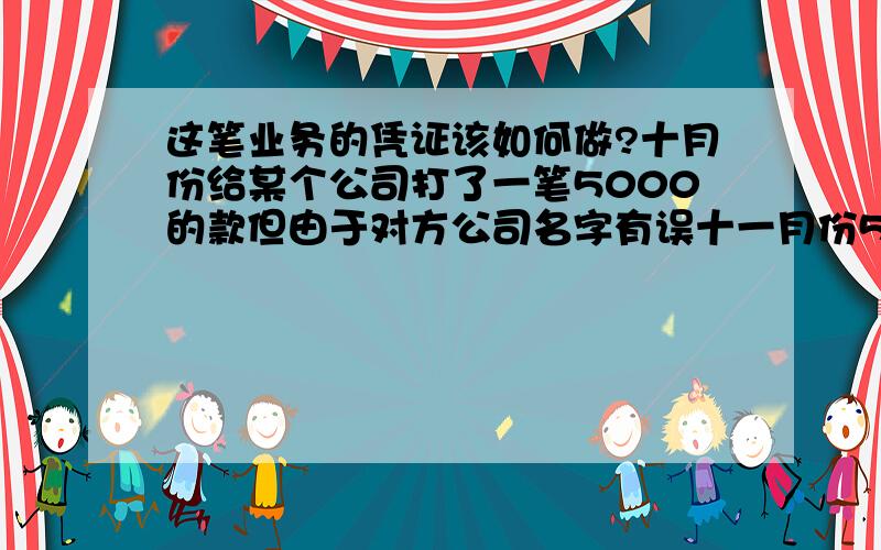 这笔业务的凭证该如何做?十月份给某个公司打了一笔5000的款但由于对方公司名字有误十一月份5000快才退回自己公司账户上然后当天又把这笔款项给那个公司汇过去了然后十月份的记账凭证