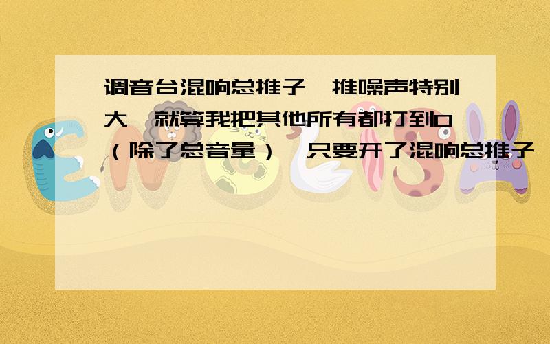 调音台混响总推子一推噪声特别大,就算我把其他所有都打到0（除了总音量）,只要开了混响总推子,就会调音台混响总推子一推噪声特别大,就算我把其他所有都打到0（除了总音量）,只要开了