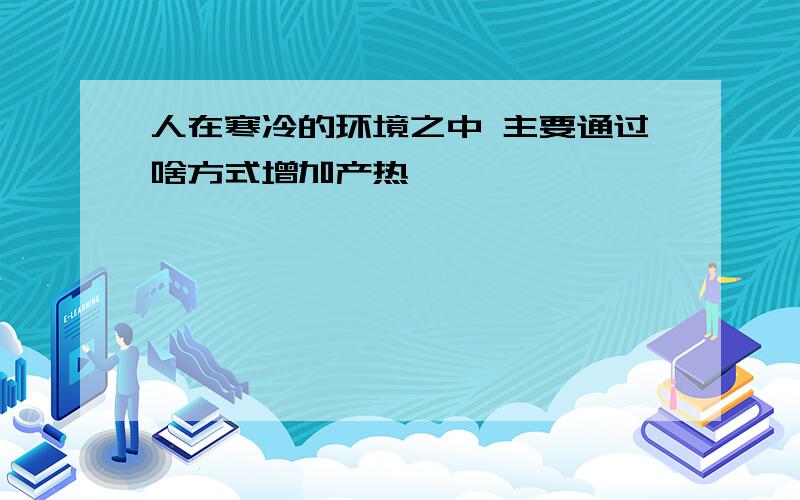 人在寒冷的环境之中 主要通过啥方式增加产热