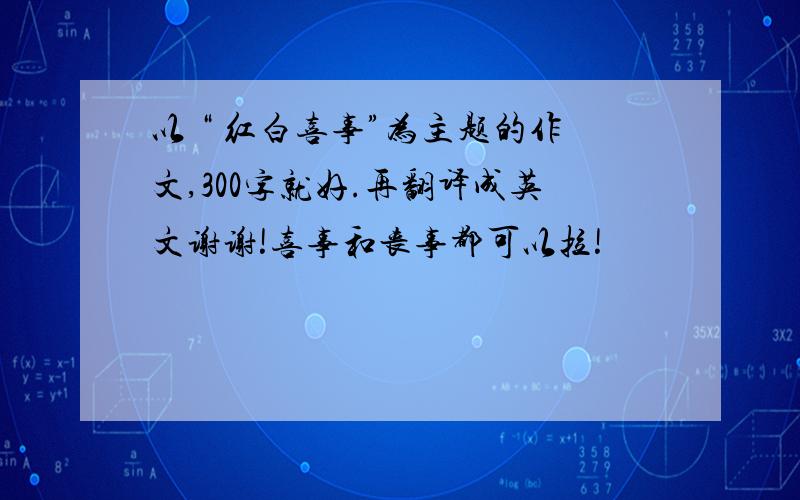 以 “ 红白喜事”为主题的作文,300字就好.再翻译成英文谢谢!喜事和丧事都可以拉!