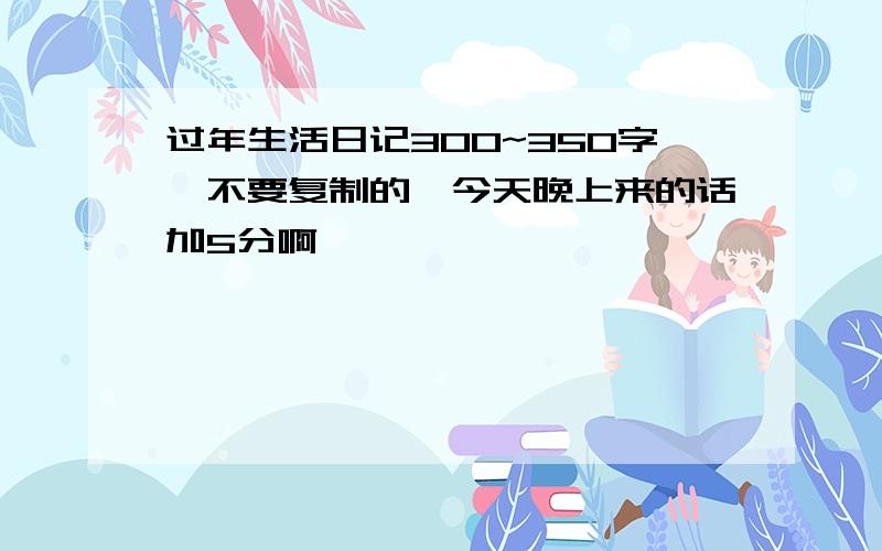 过年生活日记300~350字,不要复制的,今天晚上来的话加5分啊