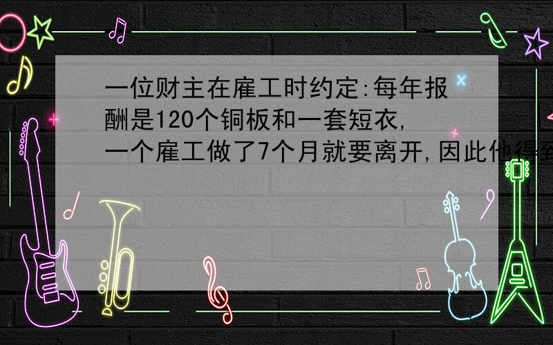 一位财主在雇工时约定:每年报酬是120个铜板和一套短衣,一个雇工做了7个月就要离开,因此他得到60个铜板隔一位财主在雇工时约定:每年报酬是120个铜板和一套短衣,一个雇工做了7个月就要离