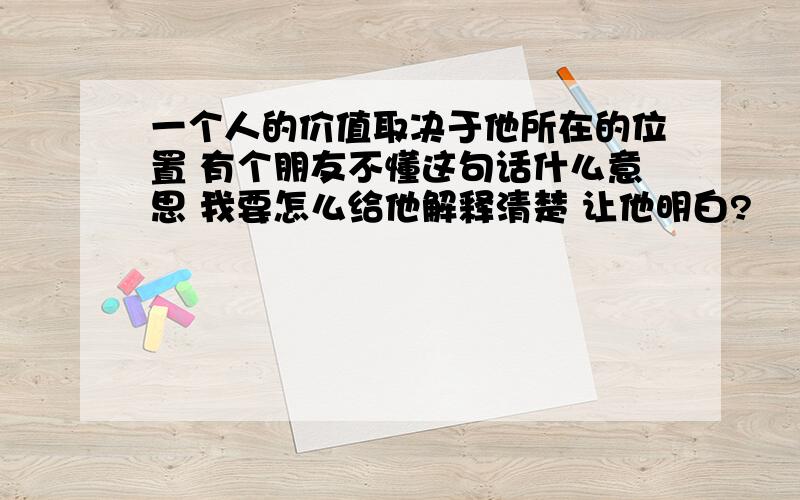 一个人的价值取决于他所在的位置 有个朋友不懂这句话什么意思 我要怎么给他解释清楚 让他明白?