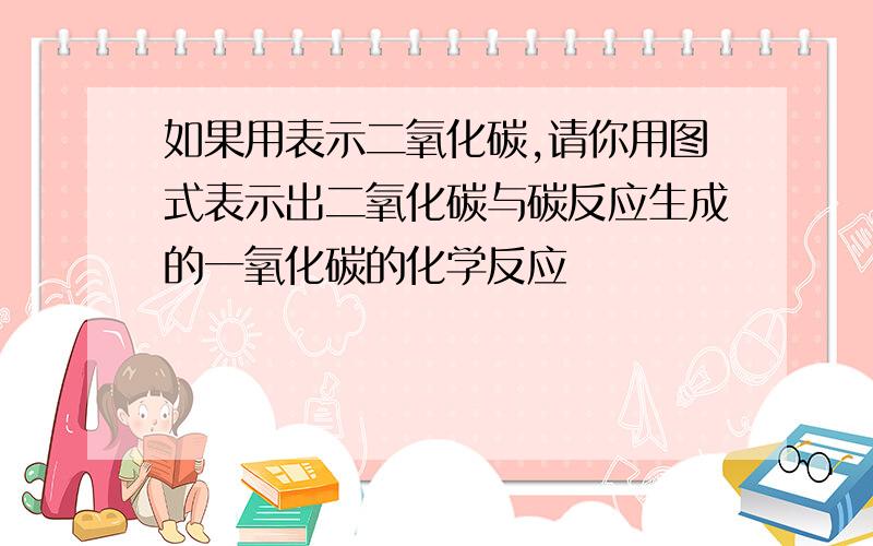 如果用表示二氧化碳,请你用图式表示出二氧化碳与碳反应生成的一氧化碳的化学反应