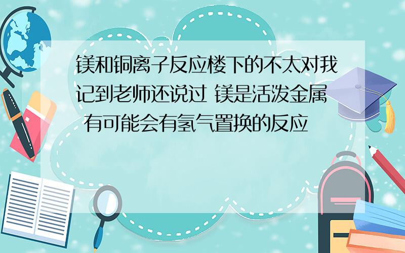 镁和铜离子反应楼下的不太对我记到老师还说过 镁是活泼金属 有可能会有氢气置换的反应