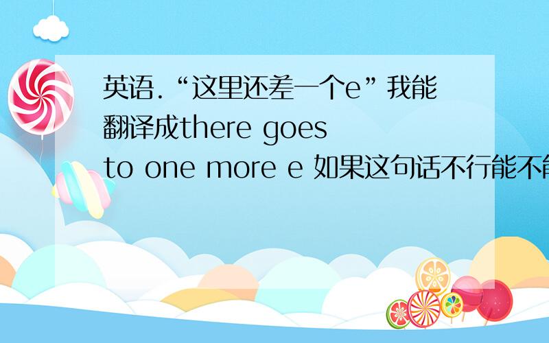 英语.“这里还差一个e”我能翻译成there goes to one more e 如果这句话不行能不能换一种说法但是把go留着