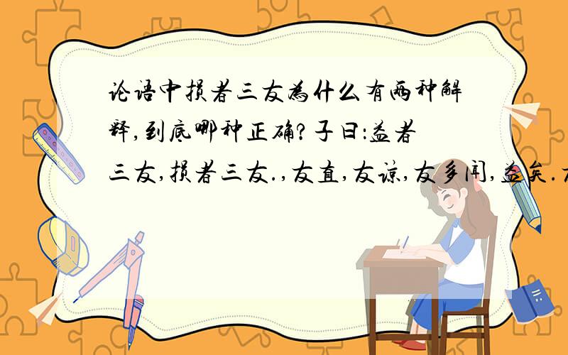 论语中损者三友为什么有两种解释,到底哪种正确?子曰：益者三友,损者三友.,友直,友谅,友多闻,益矣.友便辟,友善柔,友便侫,损矣.很多书上的解释为：有益的交友有三种,有害的交友有三种.同