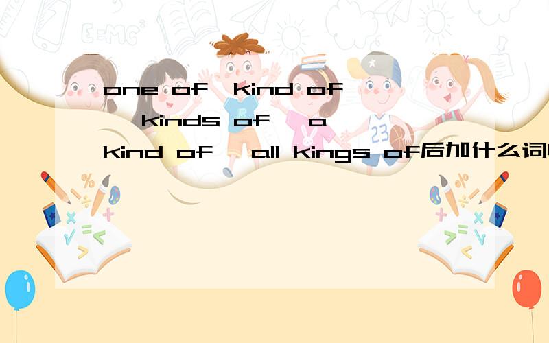 one of,kind of ,kinds of ,a kind of ,all kings of后加什么词性?用法?还有如果后加名词,是单数还是复数?可数名词还是不可数名词?