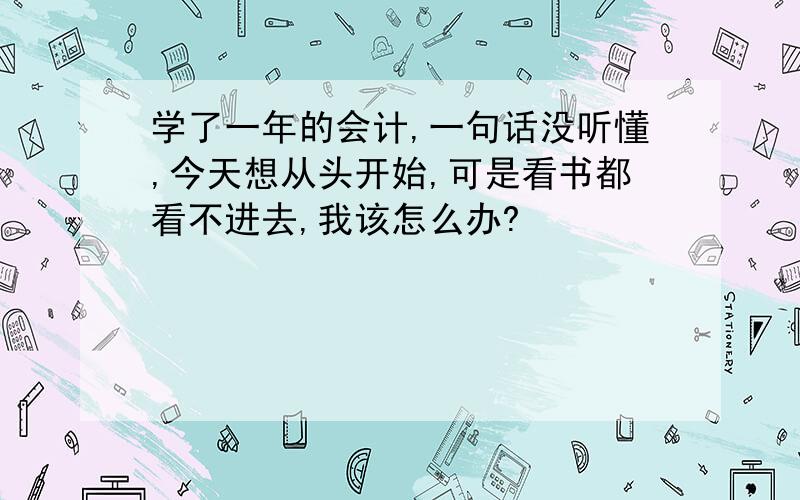 学了一年的会计,一句话没听懂,今天想从头开始,可是看书都看不进去,我该怎么办?