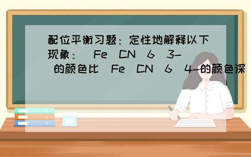 配位平衡习题：定性地解释以下现象：[Fe(CN)6]3- 的颜色比[Fe(CN)6]4-的颜色深．[Fe(CN)6]3- 的颜色比[Fe(CN)6]4-的颜色深．为什么?