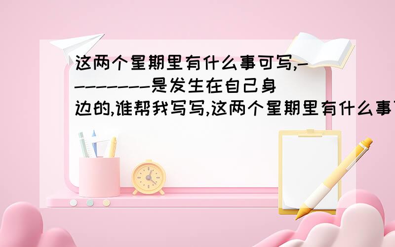 这两个星期里有什么事可写,--------是发生在自己身边的,谁帮我写写,这两个星期里有什么事可写,--------是发生在自己身边的,自己亲经历过的,谁帮我想想有什么事例,