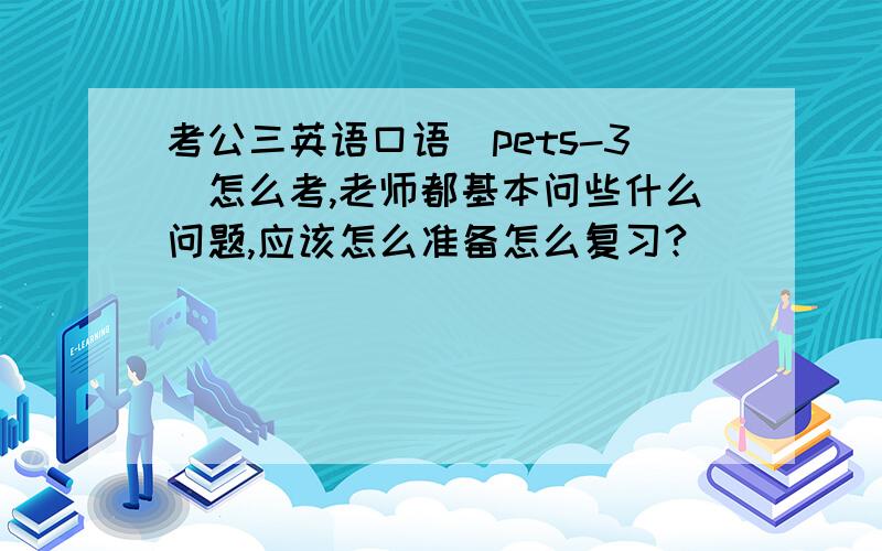 考公三英语口语（pets-3）怎么考,老师都基本问些什么问题,应该怎么准备怎么复习?