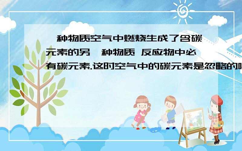 一种物质空气中燃烧生成了含碳元素的另一种物质 反应物中必有碳元素.这时空气中的碳元素是忽略的吗?