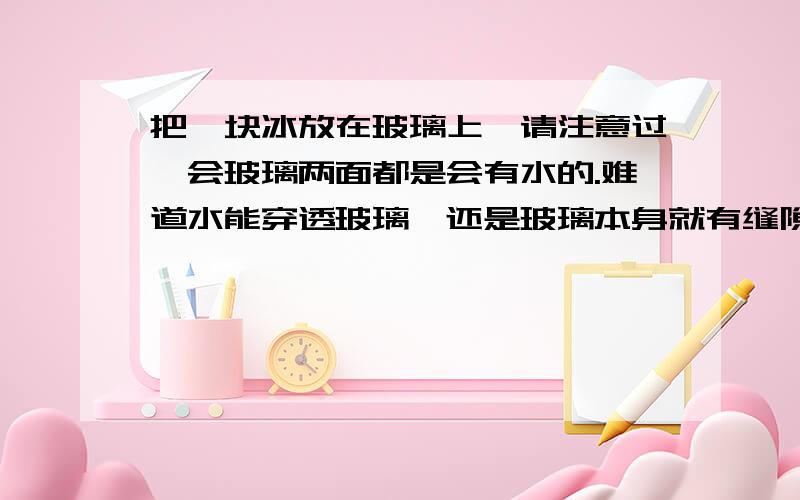 把一块冰放在玻璃上,请注意过一会玻璃两面都是会有水的.难道水能穿透玻璃,还是玻璃本身就有缝隙呢?