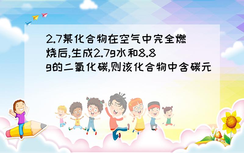 2.7某化合物在空气中完全燃烧后,生成2.7g水和8.8g的二氧化碳,则该化合物中含碳元