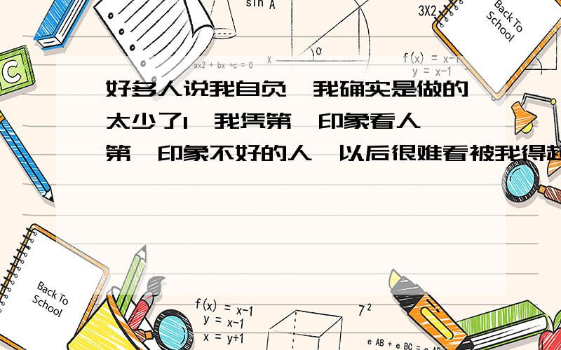 好多人说我自负,我确实是做的太少了1﹑我凭第一印象看人,第一印象不好的人,以后很难看被我得起.2﹑如果不是很好的朋友,只要让我看见一两次不好（比如失信,缺德）,我再也不会看得起了.