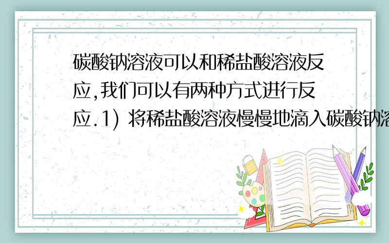 碳酸钠溶液可以和稀盐酸溶液反应,我们可以有两种方式进行反应.1) 将稀盐酸溶液慢慢地滴入碳酸钠溶液中; 2)将碳酸钠溶液慢慢滴入稀盐酸溶液中,请问我现在知道两种反应发生的现象不一样