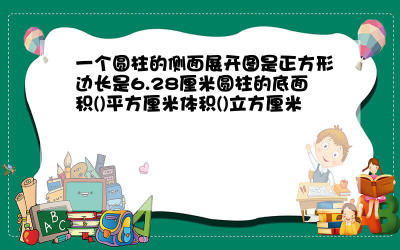 一个圆柱的侧面展开图是正方形边长是6.28厘米圆柱的底面积()平方厘米体积()立方厘米