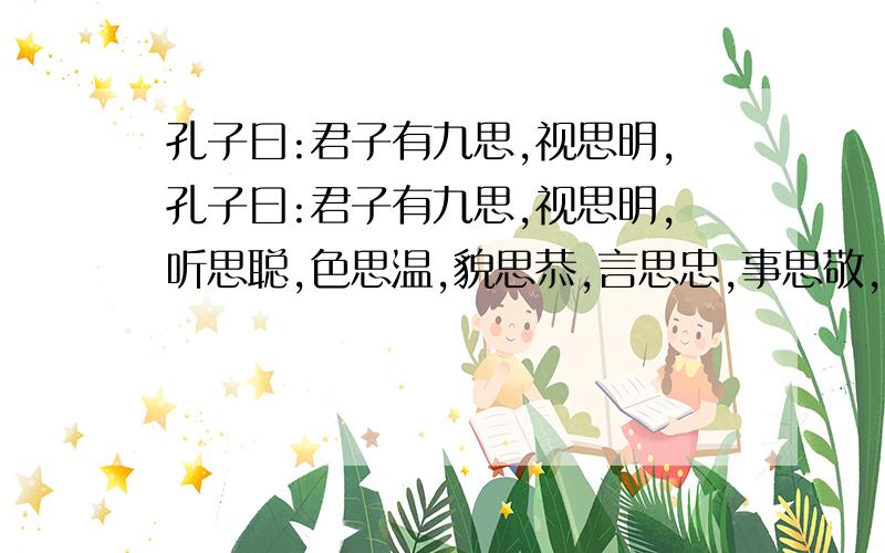 孔子曰:君子有九思,视思明,孔子曰:君子有九思,视思明,听思聪,色思温,貌思恭,言思忠,事思敬,疑思问,忿思维,见德思义.