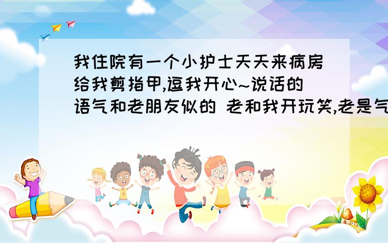 我住院有一个小护士天天来病房给我剪指甲,逗我开心~说话的语气和老朋友似的 老和我开玩笑,老是气我老逗我,我做完手术 她还没上班就来看我 问我你回来拉?然后想过来摸我手 我妈在呢 她