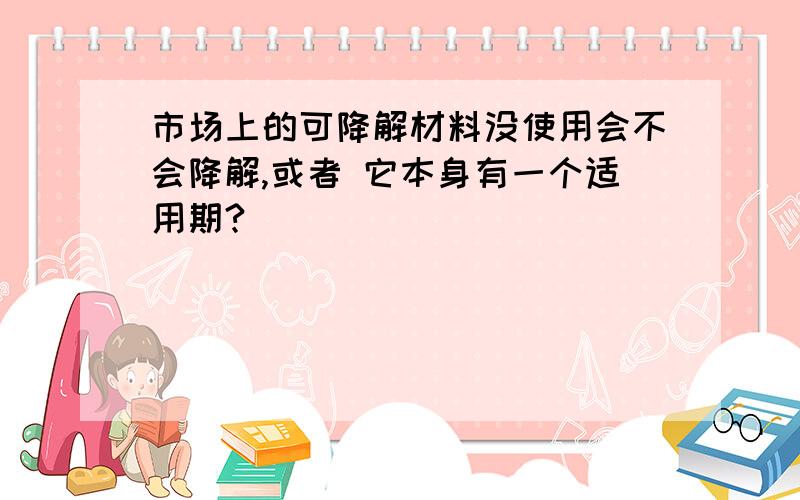 市场上的可降解材料没使用会不会降解,或者 它本身有一个适用期?