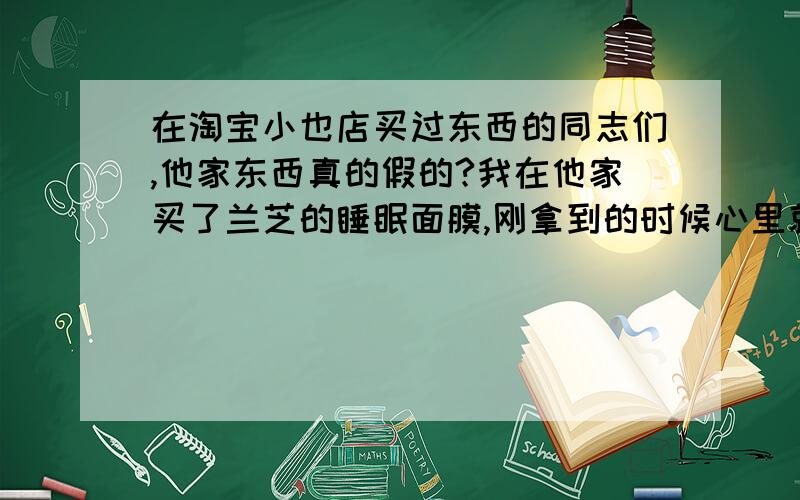 在淘宝小也店买过东西的同志们,他家东西真的假的?我在他家买了兰芝的睡眠面膜,刚拿到的时候心里就不舒服,包装很破,没有勺子,效果也没专柜的好,以前有用过兰芝专柜拿的试用装.我又在