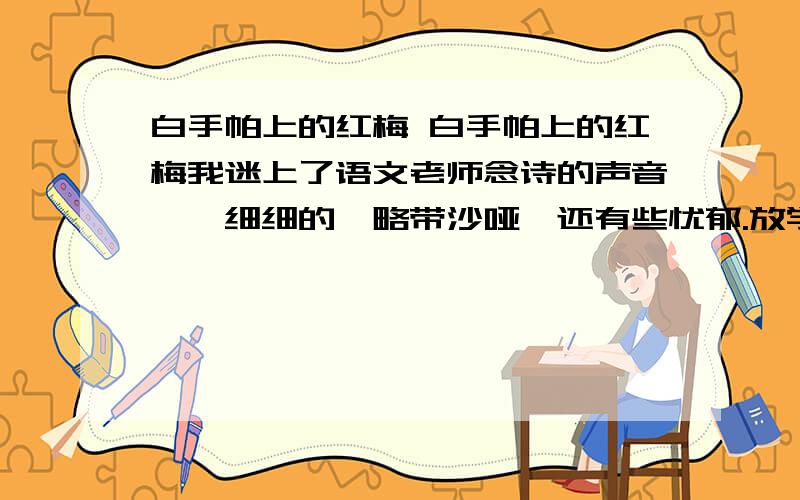 白手帕上的红梅 白手帕上的红梅我迷上了语文老师念诗的声音一一细细的,略带沙哑,还有些忧郁.放学后我不想马上回家打猪草,总喜欢去老师那里听她念诗.“冻蕊凝香色艳新,小山深坞伴幽人