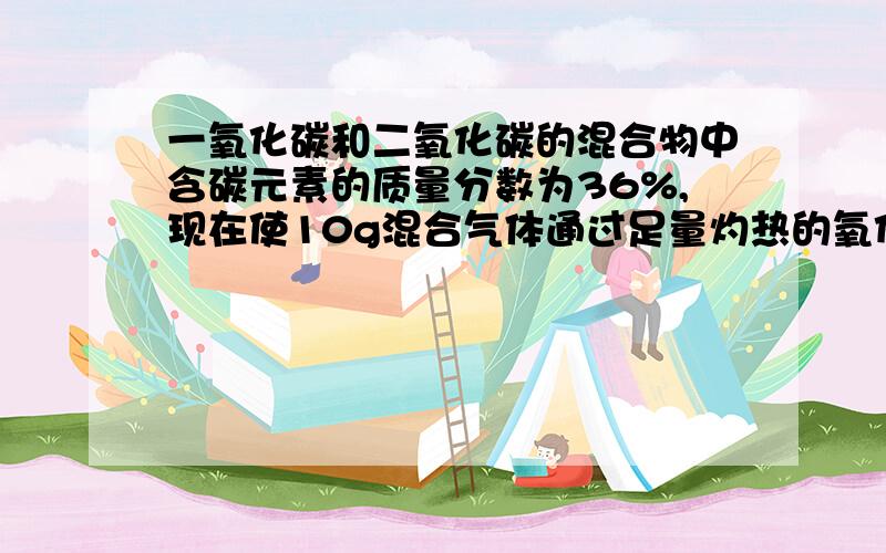 一氧化碳和二氧化碳的混合物中含碳元素的质量分数为36%,现在使10g混合气体通过足量灼热的氧化铜（注：将一氧化碳转化为二氧化碳）,再将产生的气体全部被石灰水吸收,最多能生成多少g碳