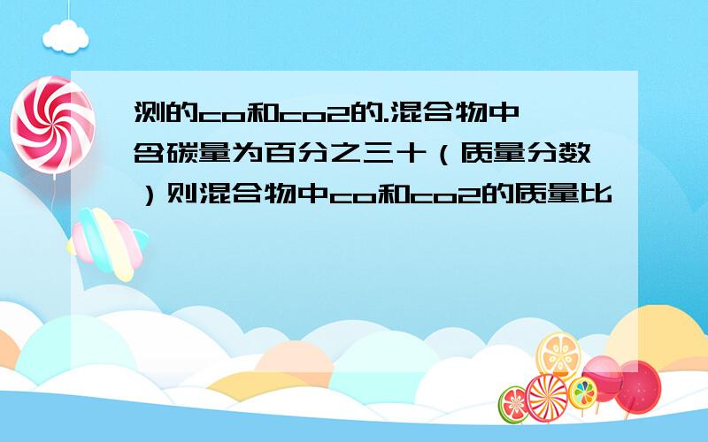 测的co和co2的.混合物中含碳量为百分之三十（质量分数）则混合物中co和co2的质量比