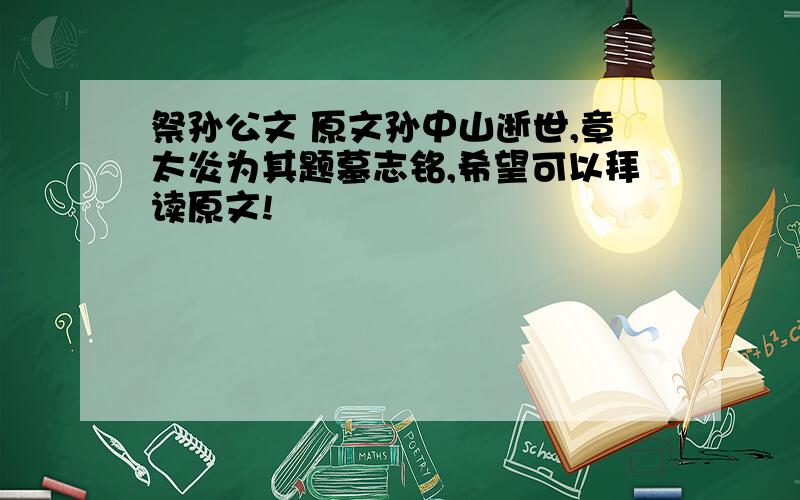 祭孙公文 原文孙中山逝世,章太炎为其题墓志铭,希望可以拜读原文!