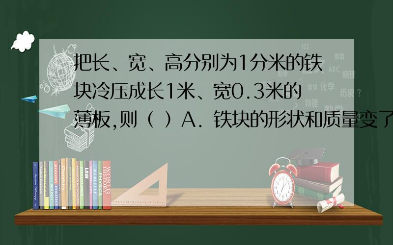 把长、宽、高分别为1分米的铁块冷压成长1米、宽0.3米的薄板,则（ ）A．铁块的形状和质量变了,体积不变B．铁块的形状和体积变了,质量不变C．铁块的体积和质量不变,形状变了D．铁块的体