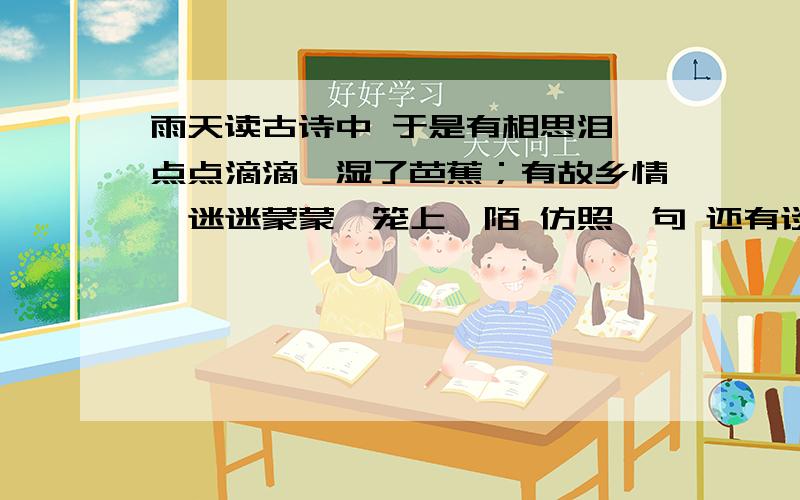 雨天读古诗中 于是有相思泪,点点滴滴,湿了芭蕉；有故乡情,迷迷蒙蒙,笼上阡陌 仿照一句 还有谈文章的感雨天最是读古诗的日子.鉴开半亩方塘,拉上雨做的窗帘,便弥漫起一派古典的气质.无