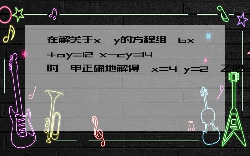 在解关于x,y的方程组｛bx+ay=12 x-cy=14时,甲正确地解得｛x=4 y=2,乙把c错写而得到｛x=2 y=4 ,若两人的在解关于x,y的方程组｛bx+ay=12 x-cy=14时,甲正确地解得｛x=4 y=2,乙把c错写而得到｛x=2 y=4 ,若两人的