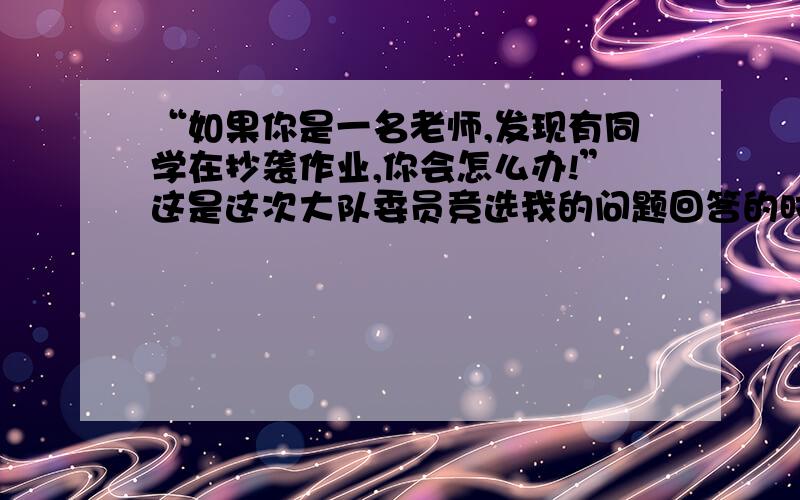 “如果你是一名老师,发现有同学在抄袭作业,你会怎么办!”这是这次大队委员竞选我的问题回答的时候尽量表面的东西少一些,多拓展到各个方面,借此来说一些社会上的现象之类的,而且这是